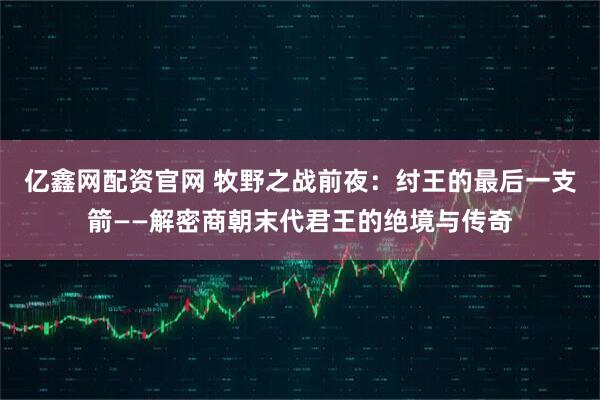 亿鑫网配资官网 牧野之战前夜：纣王的最后一支箭——解密商朝末代君王的绝境与传奇