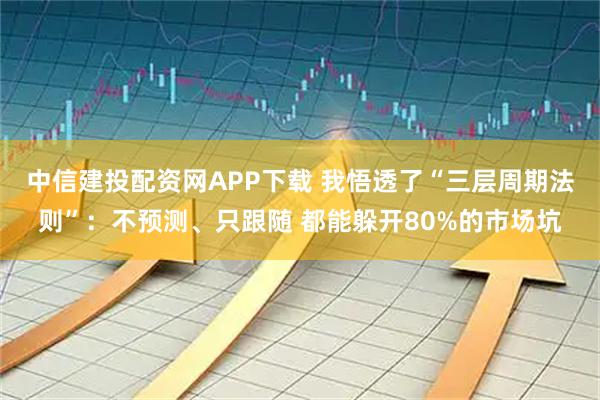 中信建投配资网APP下载 我悟透了“三层周期法则”：不预测、只跟随 都能躲开80%的市场坑