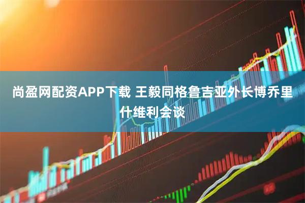 尚盈网配资APP下载 王毅同格鲁吉亚外长博乔里什维利会谈