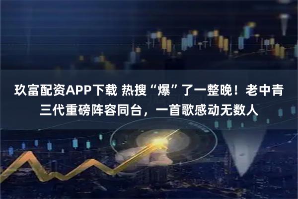 玖富配资APP下载 热搜“爆”了一整晚！老中青三代重磅阵容同台，一首歌感动无数人