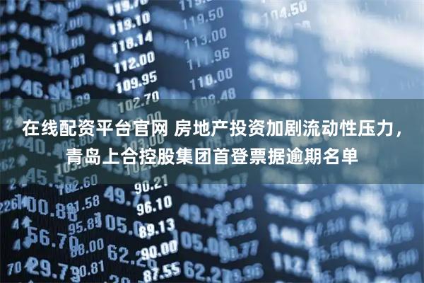在线配资平台官网 房地产投资加剧流动性压力，青岛上合控股集团首登票据逾期名单