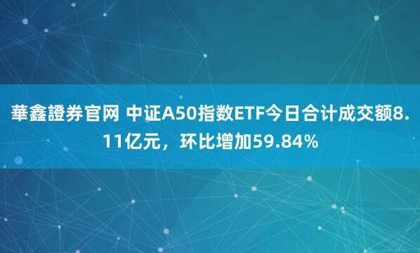 華鑫證券官网 中证A50指数ETF今日合计成交额8.11亿元，环比增加59.84%