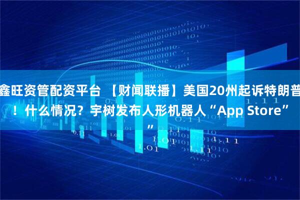 鑫旺资管配资平台 【财闻联播】美国20州起诉特朗普！什么情况？宇树发布人形机器人“App Store”