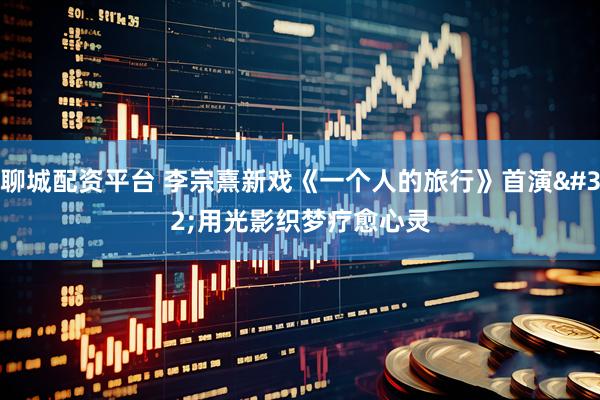 聊城配资平台 李宗熹新戏《一个人的旅行》首演 用光影织梦疗愈心灵