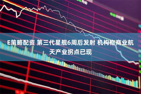 E策略配资 第三代星舰6周后发射 机构称商业航天产业拐点已现