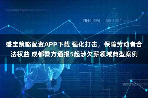 盛宝策略配资APP下载 强化打击，保障劳动者合法权益 成都警方通报5起涉欠薪领域典型案例