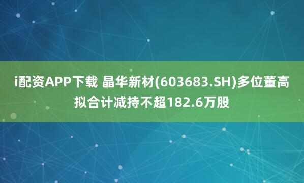 i配资APP下载 晶华新材(603683.SH)多位董高拟合计减持不超182.6万股
