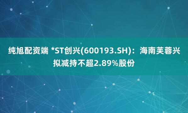 纯旭配资端 *ST创兴(600193.SH)：海南芙蓉兴拟减持不超2.89%股份