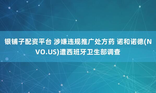 银铺子配资平台 涉嫌违规推广处方药 诺和诺德(NVO.US)遭西班牙卫生部调查