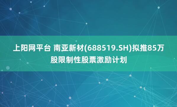 上阳网平台 南亚新材(688519.SH)拟推85万股限制性股票激励计划