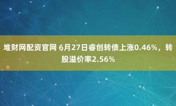 堆财网配资官网 6月27日睿创转债上涨0.46%，转股溢价率2.56%