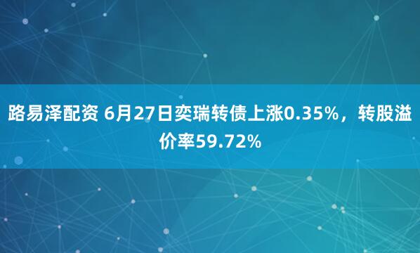 路易泽配资 6月27日奕瑞转债上涨0.35%，转股溢价率59.72%
