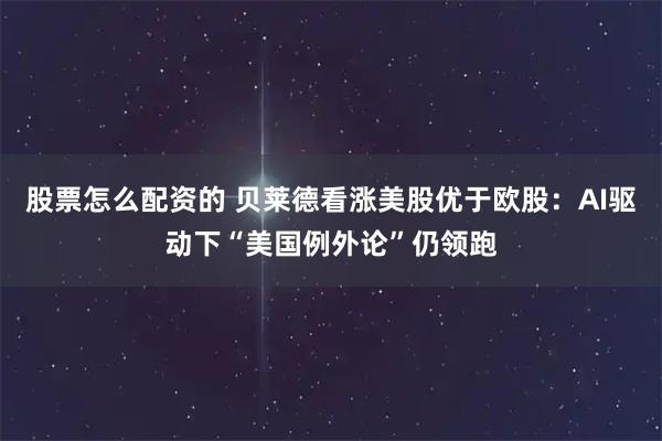 股票怎么配资的 贝莱德看涨美股优于欧股：AI驱动下“美国例外论”仍领跑