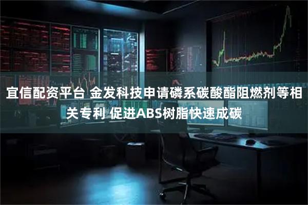 宜信配资平台 金发科技申请磷系碳酸酯阻燃剂等相关专利 促进ABS树脂快速成碳