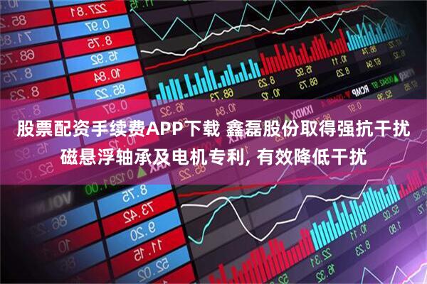 股票配资手续费APP下载 鑫磊股份取得强抗干扰磁悬浮轴承及电机专利, 有效降低干扰