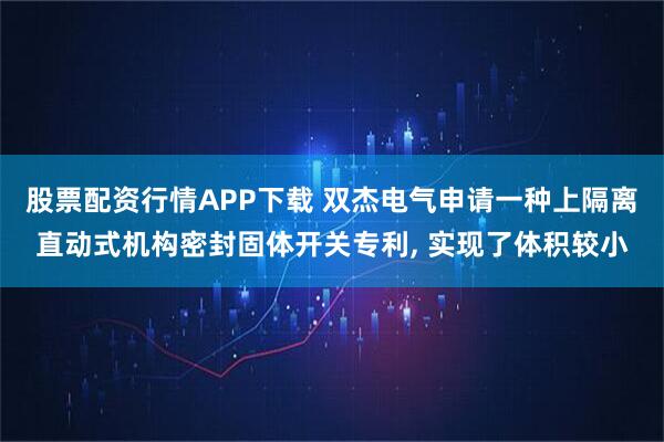 股票配资行情APP下载 双杰电气申请一种上隔离直动式机构密封固体开关专利, 实现了体积较小