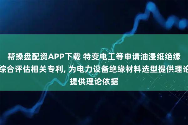 帮操盘配资APP下载 特变电工等申请油浸纸绝缘性能综合评估相关专利, 为电力设备绝缘材料选型提供理论依据