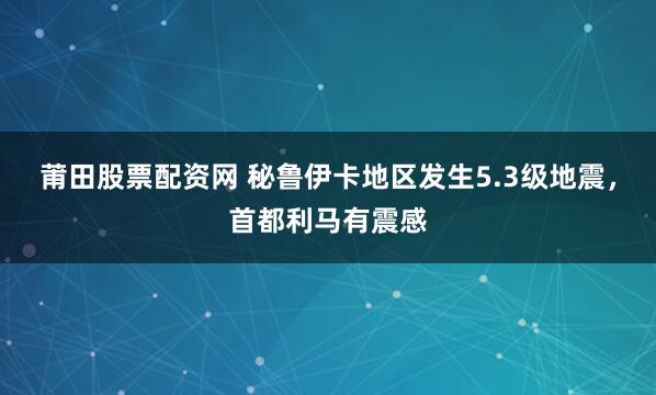 莆田股票配资网 秘鲁伊卡地区发生5.3级地震，首都利马有震感