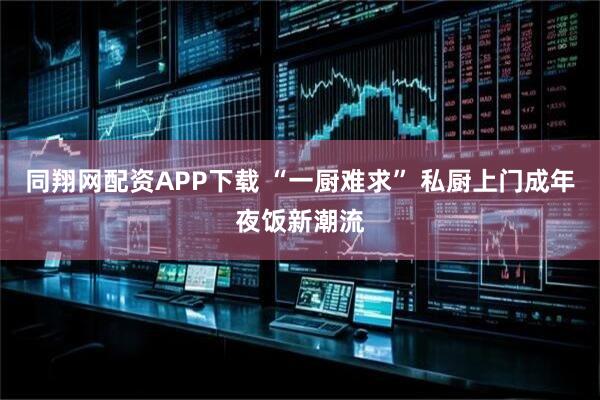 同翔网配资APP下载 “一厨难求” 私厨上门成年夜饭新潮流