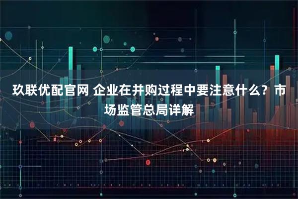 玖联优配官网 企业在并购过程中要注意什么？市场监管总局详解