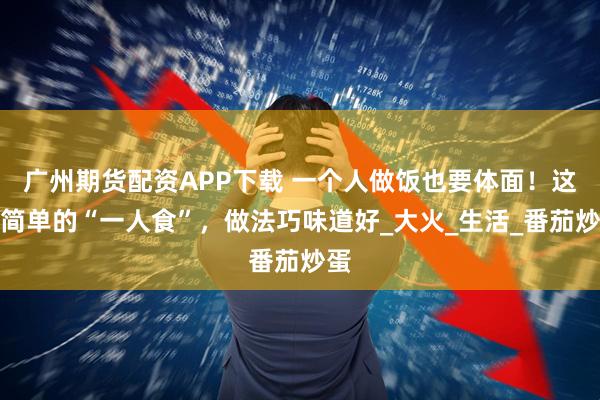 广州期货配资APP下载 一个人做饭也要体面！这些简单的“一人食”，做法巧味道好_大火_生活_番茄炒蛋
