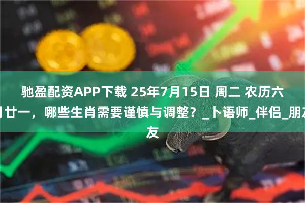驰盈配资APP下载 25年7月15日 周二 农历六月廿一，哪些生肖需要谨慎与调整？_卜语师_伴侣_朋友