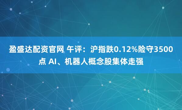 盈盛达配资官网 午评：沪指跌0.12%险守3500点 AI、机器人概念股集体走强