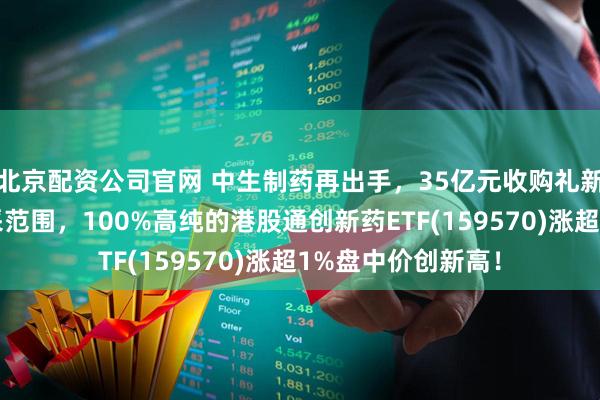 北京配资公司官网 中生制药再出手，35亿元收购礼新！新药不纳入集采范围，100%高纯的港股通创新药ETF(159570)涨超1%盘中价创新高！