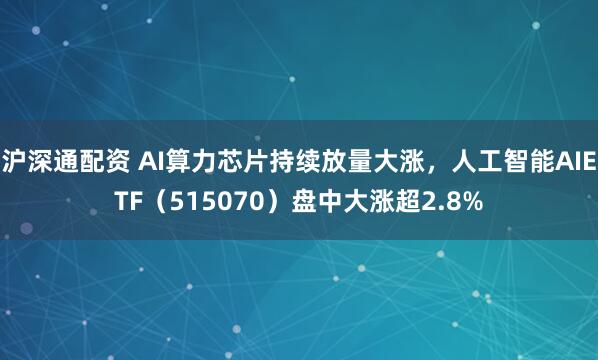 沪深通配资 AI算力芯片持续放量大涨，人工智能AIETF（515070）盘中大涨超2.8%