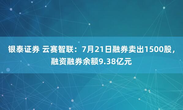 银泰证券 云赛智联：7月21日融券卖出1500股，融资融券余额9.38亿元