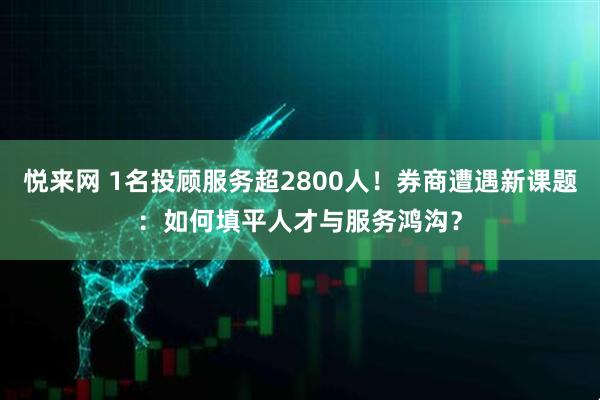 悦来网 1名投顾服务超2800人！券商遭遇新课题：如何填平人才与服务鸿沟？