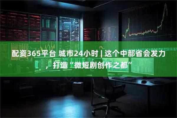 配资365平台 城市24小时 | 这个中部省会发力，打造“微短剧创作之都”