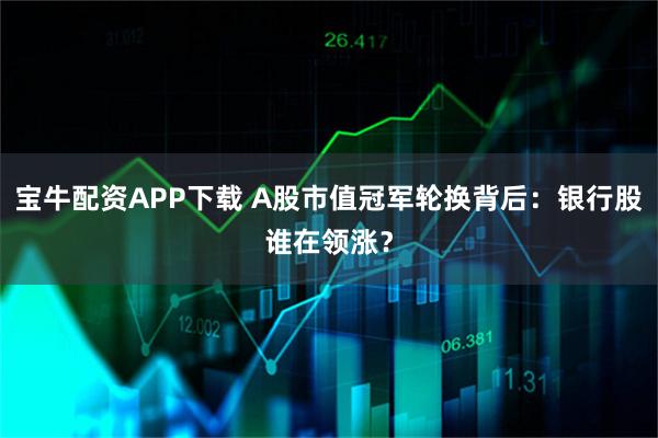 宝牛配资APP下载 A股市值冠军轮换背后：银行股谁在领涨？