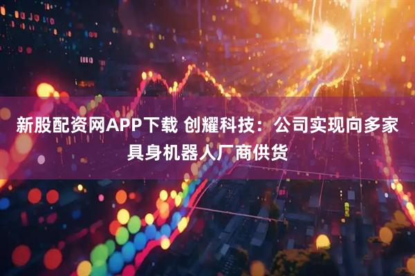 新股配资网APP下载 创耀科技：公司实现向多家具身机器人厂商供货