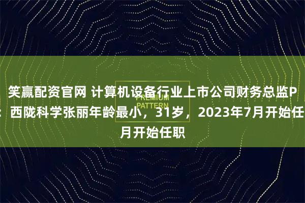 笑赢配资官网 计算机设备行业上市公司财务总监PK：西陇科学张丽年龄最小，31岁，2023年7月开始任职