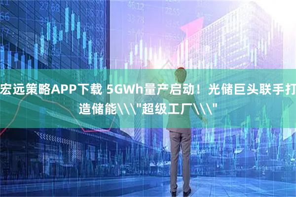 宏远策略APP下载 5GWh量产启动！光储巨头联手打造储能\＂超级工厂\＂