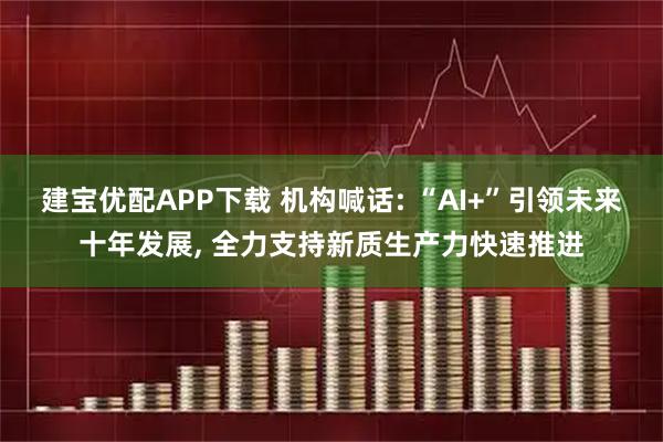建宝优配APP下载 机构喊话: “AI+”引领未来十年发展, 全力支持新质生产力快速推进