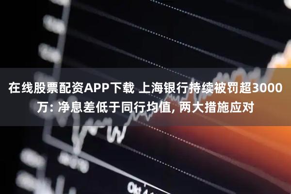 在线股票配资APP下载 上海银行持续被罚超3000万: 净息差低于同行均值, 两大措施应对