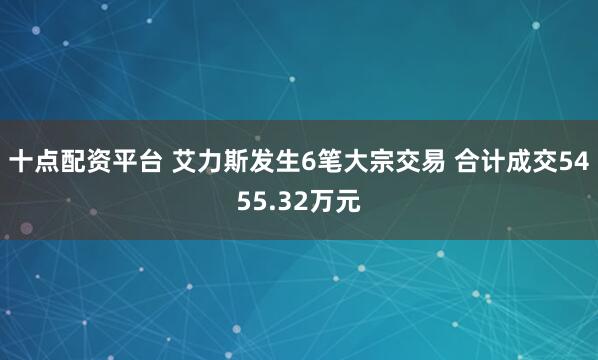十点配资平台 艾力斯发生6笔大宗交易 合计成交5455.32万元