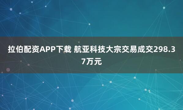 拉伯配资APP下载 航亚科技大宗交易成交298.37万元