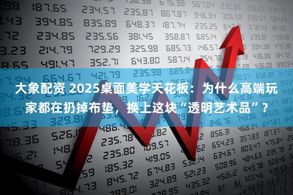 大象配资 2025桌面美学天花板：为什么高端玩家都在扔掉布垫，换上这块“透明艺术品”？